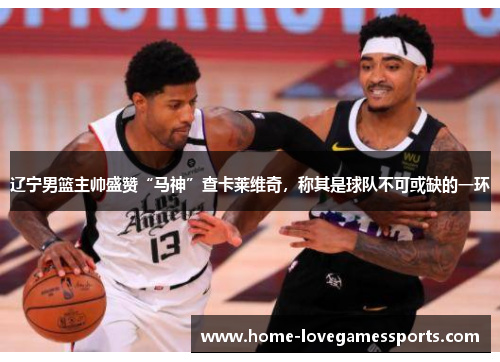 辽宁男篮主帅盛赞“马神”查卡莱维奇，称其是球队不可或缺的一环