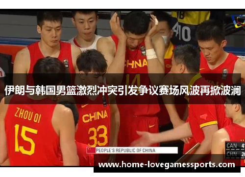 伊朗与韩国男篮激烈冲突引发争议赛场风波再掀波澜